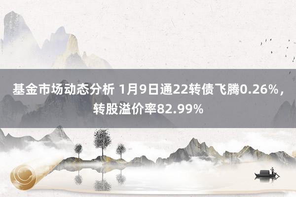   基金市场动态分析 1月9日通22转债飞腾0.26%，转股溢价率82.99%