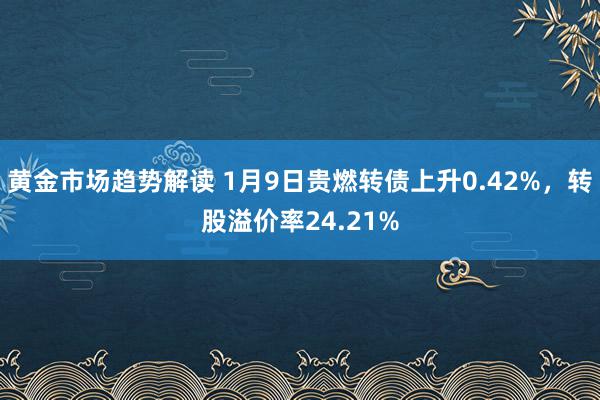 黄金市场趋势解读 1月9日贵燃转债上升0.42%，转股溢价率