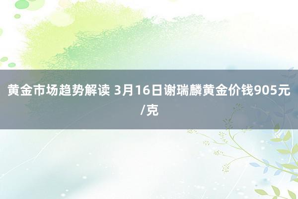   黄金市场趋势解读 3月16日谢瑞麟黄金价钱905元/克