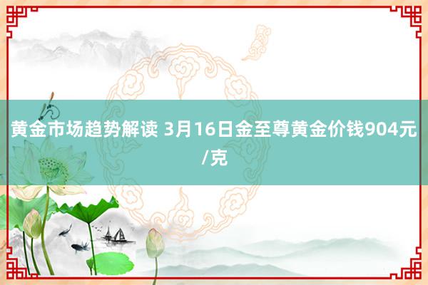   黄金市场趋势解读 3月16日金至尊黄金价钱904元/克