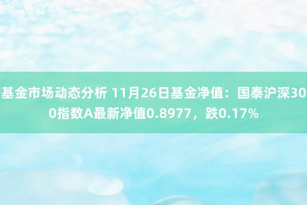   基金市场动态分析 11月26日基金净值：国泰沪深300指数A最新净值0.8977，跌0.17%