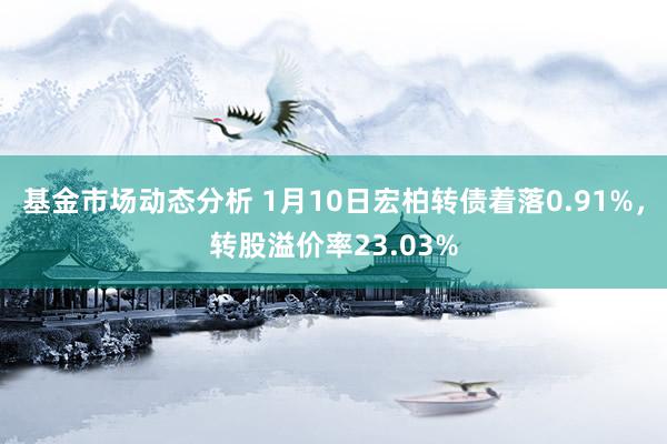   基金市场动态分析 1月10日宏柏转债着落0.91%，转股溢价率23.03%