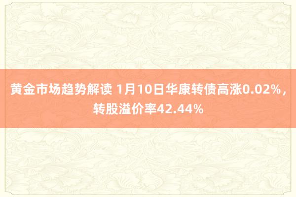 黄金市场趋势解读 1月10日华康转债高涨0.02%，转股溢价率42.44%