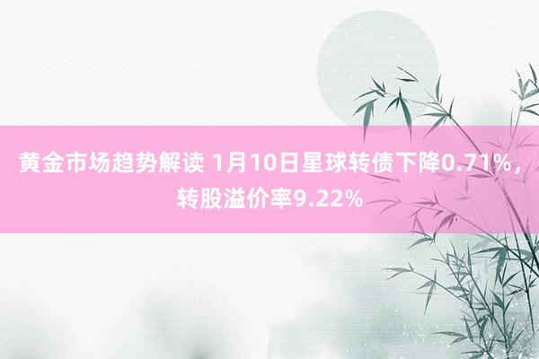 黄金市场趋势解读 1月10日星球转债下降0.71%，转股溢价