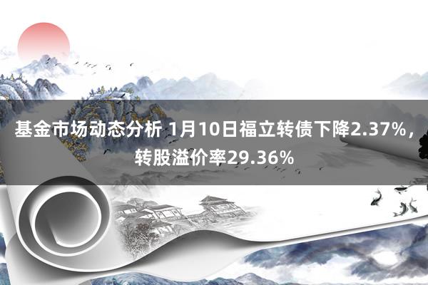 基金市场动态分析 1月10日福立转债下降2.37%，转股溢价率29.36%