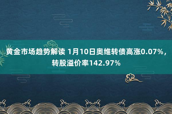 黄金市场趋势解读 1月10日奥维转债高涨0.07%，转股溢价率142.97%