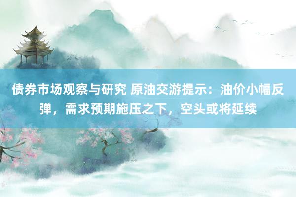   债券市场观察与研究 原油交游提示：油价小幅反弹，需求预期施压之下，空头或将延续