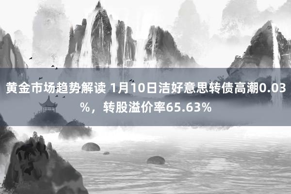 黄金市场趋势解读 1月10日洁好意思转债高潮0.03%，转股溢价率65.63%