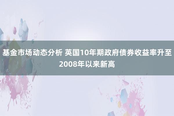   基金市场动态分析 英国10年期政府债券收益率升至2008年以来新高