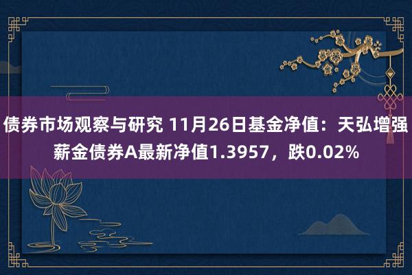   债券市场观察与研究 11月26日基金净值：天弘增强薪金债券A最新净值1.3957，跌0.02%