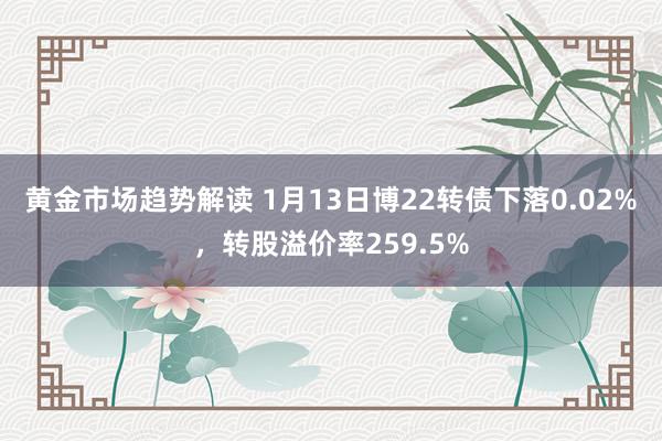   黄金市场趋势解读 1月13日博22转债下落0.02%，转股溢价率259.5%