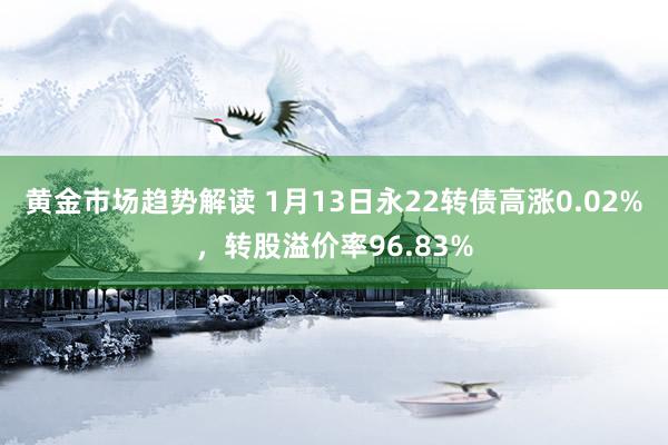 黄金市场趋势解读 1月13日永22转债高涨0.02%，转股溢价率96.83%