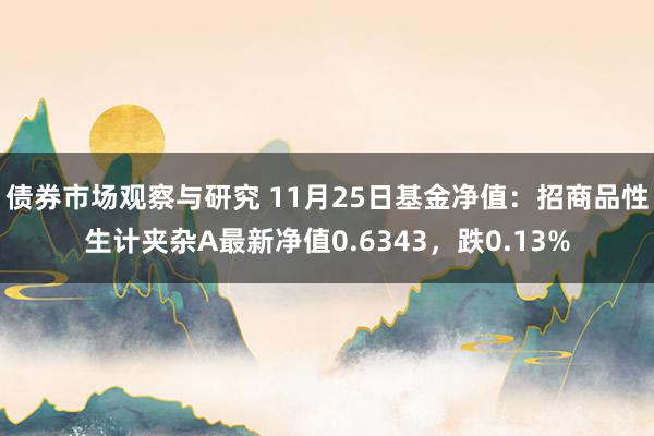 债券市场观察与研究 11月25日基金净值：招商品性生计夹杂A最新净值0.6343，跌0.13%