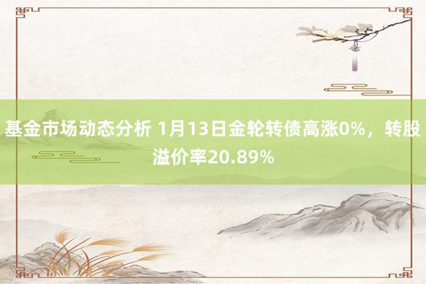 基金市场动态分析 1月13日金轮转债高涨0%，转股溢价率20