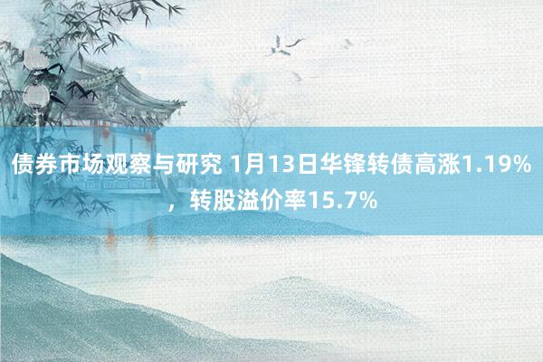 债券市场观察与研究 1月13日华锋转债高涨1.19%，转股溢价率15.7%